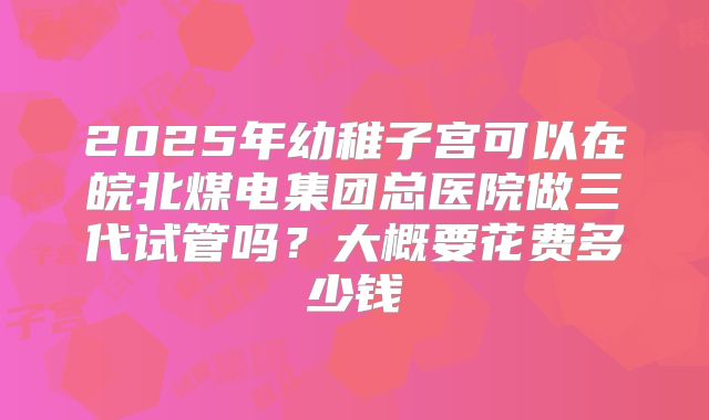 2025年幼稚子宫可以在皖北煤电集团总医院做三代试管吗？大概要花费多少钱