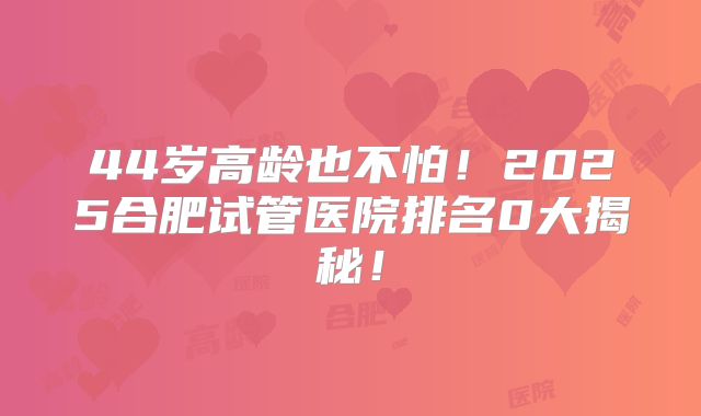 44岁高龄也不怕！2025合肥试管医院排名0大揭秘！