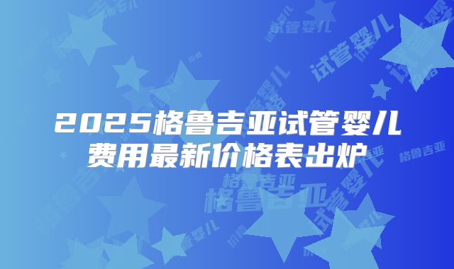 2025格鲁吉亚试管婴儿费用最新价格表出炉