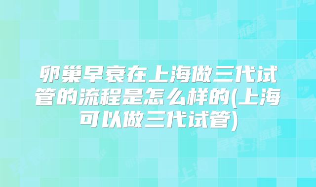 卵巢早衰在上海做三代试管的流程是怎么样的(上海可以做三代试管)