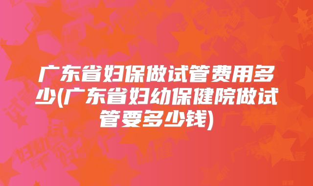 广东省妇保做试管费用多少(广东省妇幼保健院做试管要多少钱)