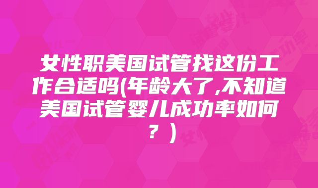 女性职美国试管找这份工作合适吗(年龄大了,不知道美国试管婴儿成功率如何?)
