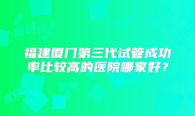 福建厦门第三代试管成功率比较高的医院哪家好？