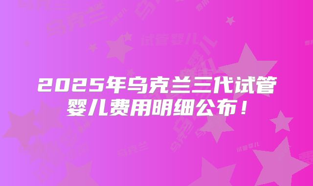 2025年乌克兰三代试管婴儿费用明细公布！