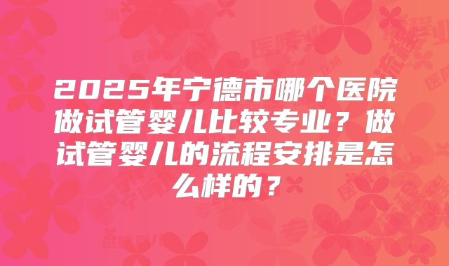 2025年宁德市哪个医院做试管婴儿比较专业？做试管婴儿的流程安排是怎么样的？