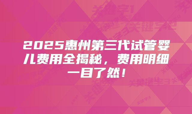 2025惠州第三代试管婴儿费用全揭秘，费用明细一目了然！