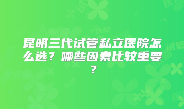 昆明三代试管私立医院怎么选？哪些因素比较重要？