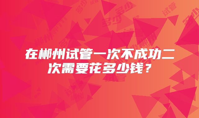 在郴州试管一次不成功二次需要花多少钱？