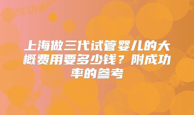 上海做三代试管婴儿的大概费用要多少钱？附成功率的参考