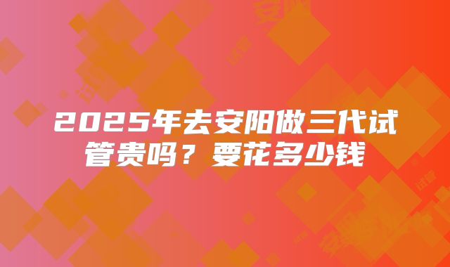 2025年去安阳做三代试管贵吗?要花多少钱