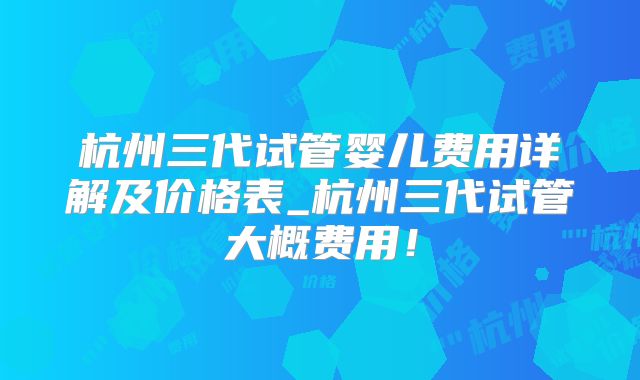 杭州三代试管婴儿费用详解及价格表_杭州三代试管大概费用！