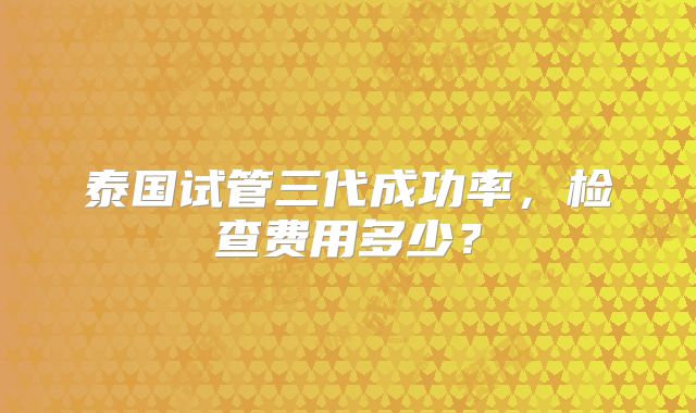 泰国试管三代成功率，检查费用多少？