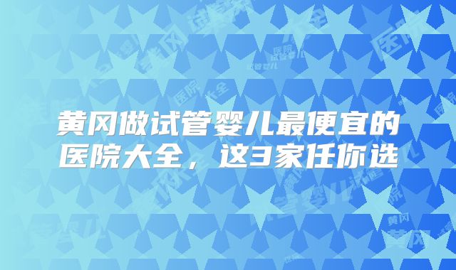 黄冈做试管婴儿最便宜的医院大全,这3家任你选