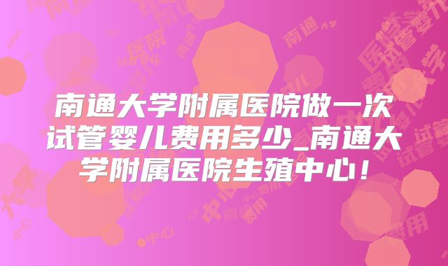 南通大学附属医院做一次试管婴儿费用多少_南通大学附属医院生殖中心!