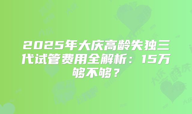 2025年大庆高龄失独三代试管费用全解析：15万够不够？