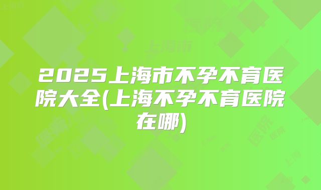 2025上海市不孕不育医院大全(上海不孕不育医院在哪)