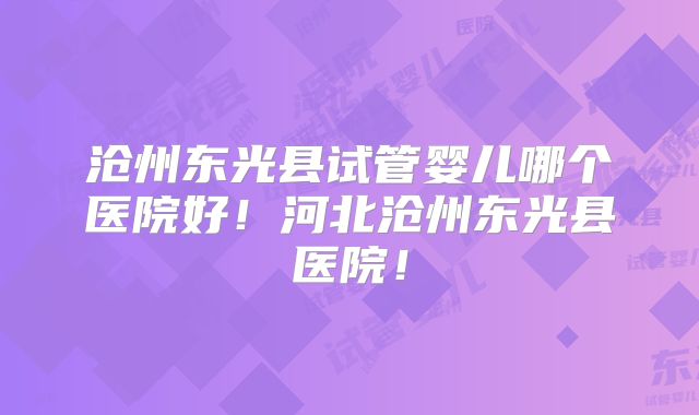 沧州东光县试管婴儿哪个医院好！河北沧州东光县医院！