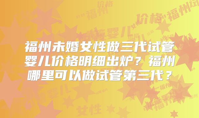 福州未婚女性做三代试管婴儿价格明细出炉?福州哪里可以做试管第三代?