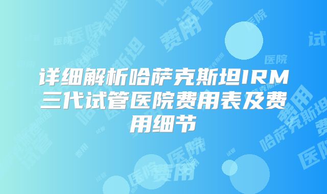 详细解析哈萨克斯坦IRM三代试管医院费用表及费用细节