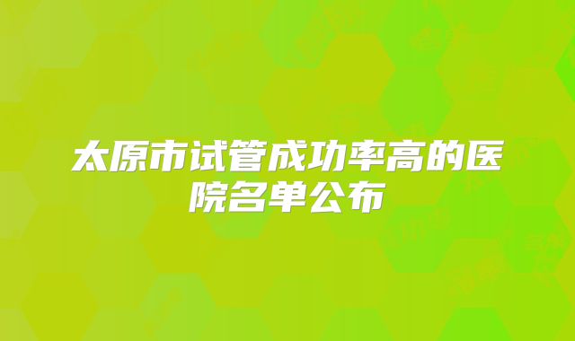 太原市试管成功率高的医院名单公布