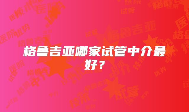 格鲁吉亚哪家试管中介最好?