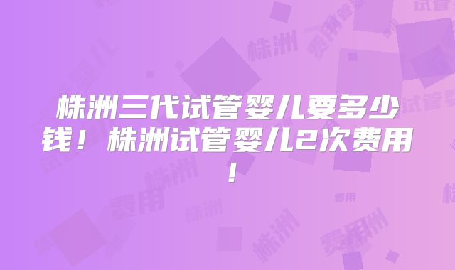 株洲三代试管婴儿要多少钱！株洲试管婴儿2次费用！