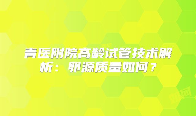 青医附院高龄试管技术解析：卵源质量如何？