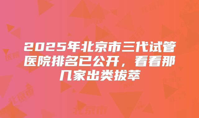 2025年北京市三代试管医院排名已公开，看看那几家出类拔萃