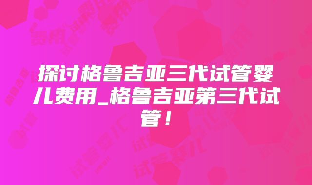 探讨格鲁吉亚三代试管婴儿费用_格鲁吉亚第三代试管！