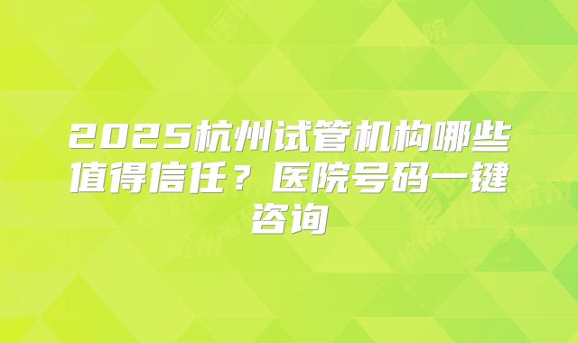 2025杭州试管机构哪些值得信任？医院号码一键咨询