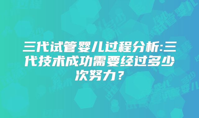 三代试管婴儿过程分析:三代技术成功需要经过多少次努力?