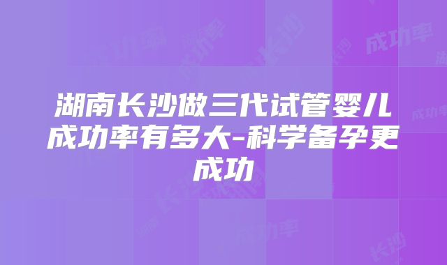 湖南长沙做三代试管婴儿成功率有多大-科学备孕更成功
