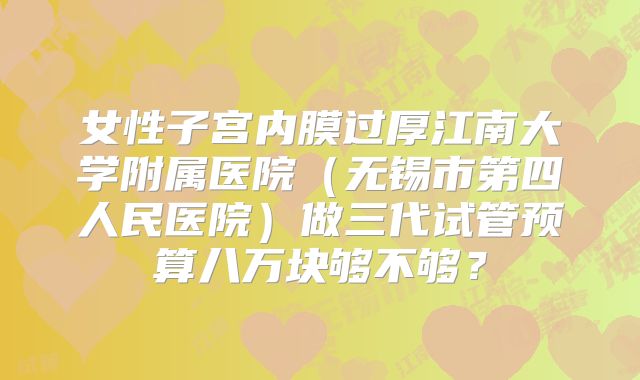 女性子宫内膜过厚江南大学附属医院(无锡市第四人民医院)做三代试管预算八万块够不够?