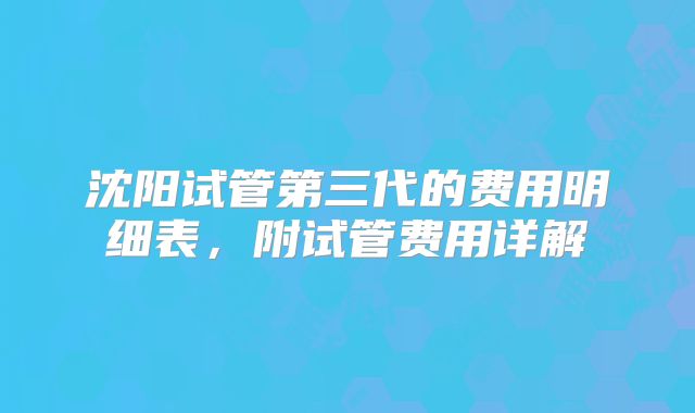 沈阳试管第三代的费用明细表，附试管费用详解