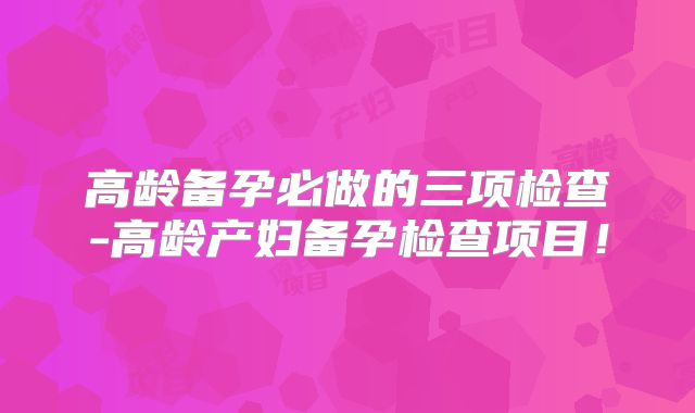 高龄备孕必做的三项检查-高龄产妇备孕检查项目！