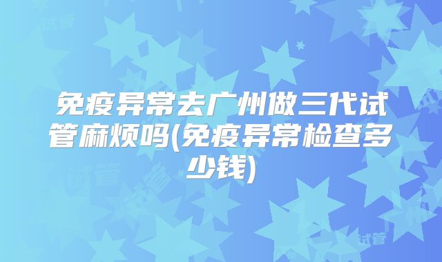 免疫异常去广州做三代试管麻烦吗(免疫异常检查多少钱)
