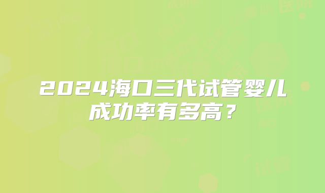 2024海口三代试管婴儿成功率有多高？