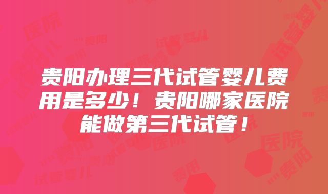 贵阳办理三代试管婴儿费用是多少！贵阳哪家医院能做第三代试管！