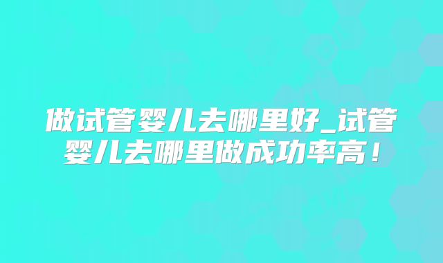 做试管婴儿去哪里好_试管婴儿去哪里做成功率高！