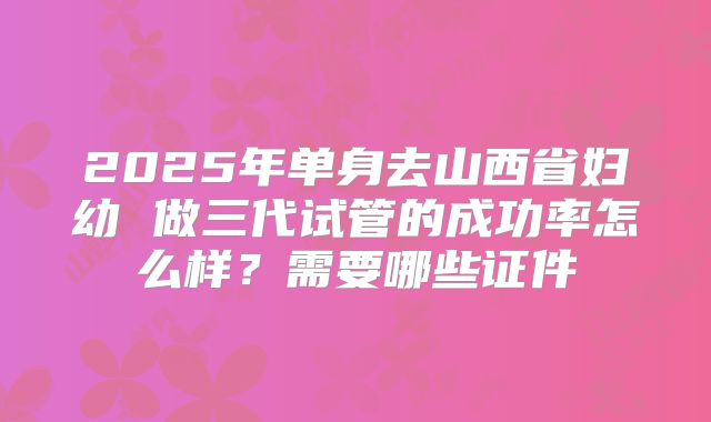 2025年单身去山西省妇幼 做三代试管的成功率怎么样?需要哪些证件