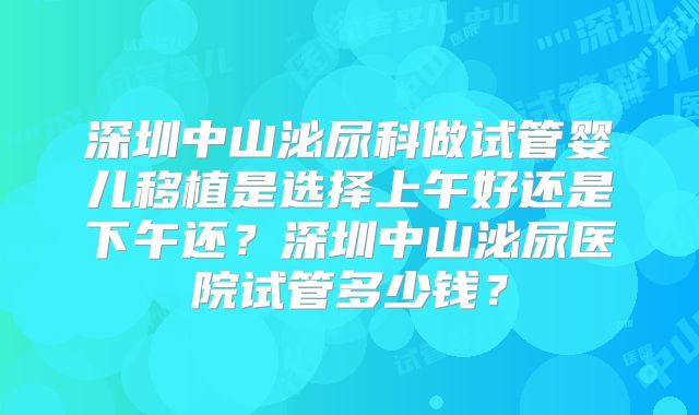 深圳中山泌尿科做试管婴儿移植是选择上午好还是下午还？深圳中山泌尿医院试管多少钱？