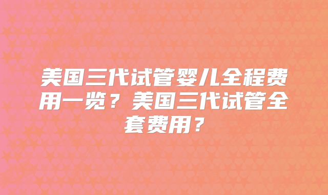 美国三代试管婴儿全程费用一览？美国三代试管全套费用？