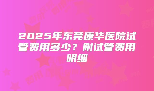 2025年东莞康华医院试管费用多少？附试管费用明细