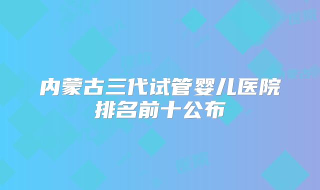内蒙古三代试管婴儿医院排名前十公布