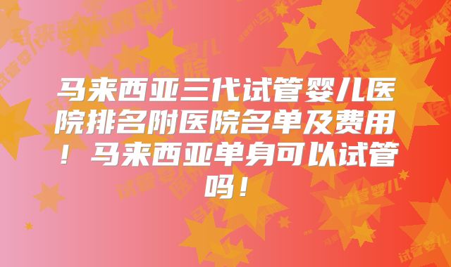 马来西亚三代试管婴儿医院排名附医院名单及费用!马来西亚单身可以试管吗!