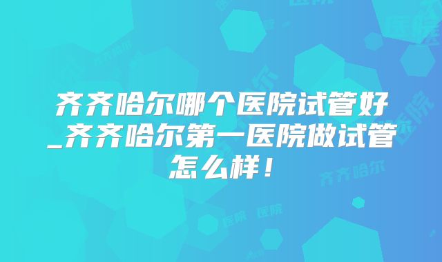 齐齐哈尔哪个医院试管好_齐齐哈尔第一医院做试管怎么样!