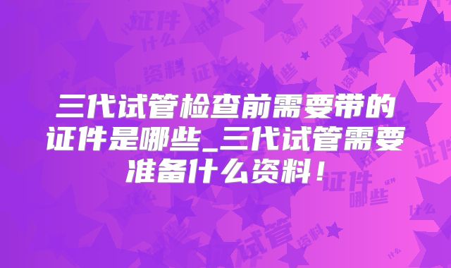 三代试管检查前需要带的证件是哪些_三代试管需要准备什么资料！