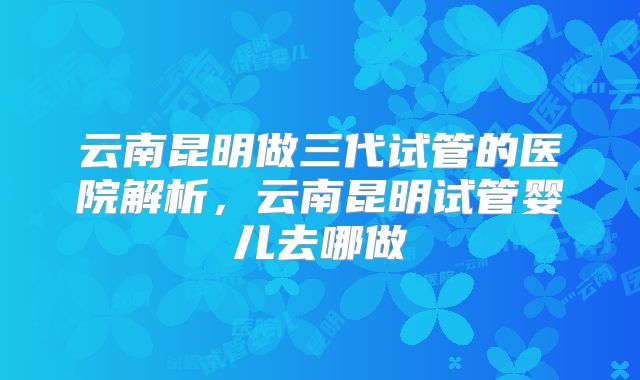云南昆明做三代试管的医院解析，云南昆明试管婴儿去哪做