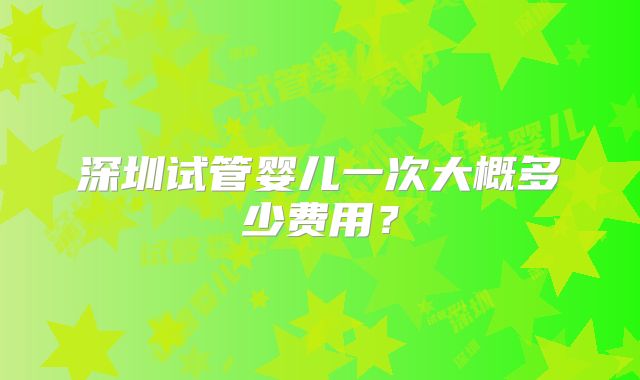 深圳试管婴儿一次大概多少费用?