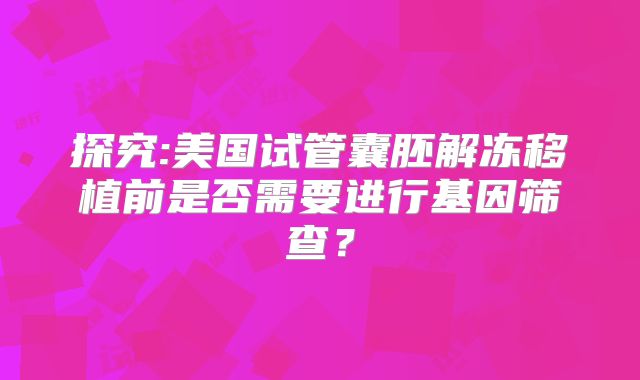 探究:美国试管囊胚解冻移植前是否需要进行基因筛查？